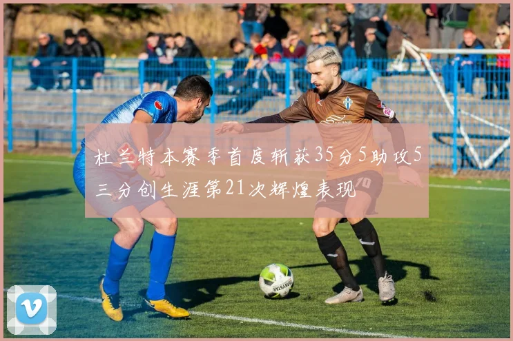 杜兰特本赛季首度斩获35分5助攻5三分创生涯第21次辉煌表现