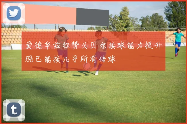 爱德华兹称赞戈贝尔接球能力提升现已能接几乎所有传球