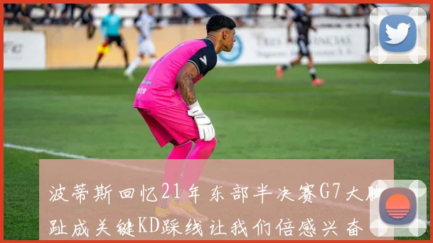 波蒂斯回忆21年东部半决赛G7大脚趾成关键KD踩线让我们倍感兴奋