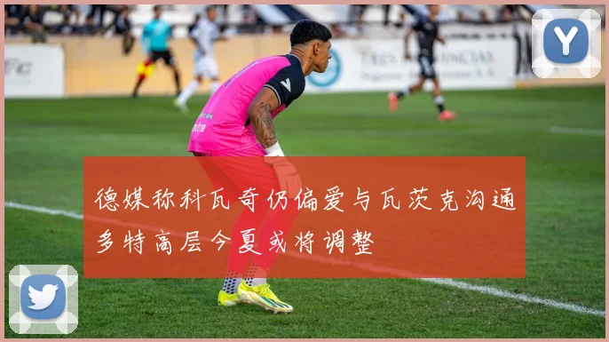 德媒称科瓦奇仍偏爱与瓦茨克沟通多特高层今夏或将调整