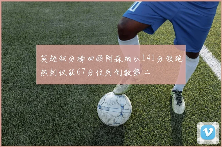 英超积分榜回顾阿森纳以141分领跑热刺仅获67分位列倒数第二