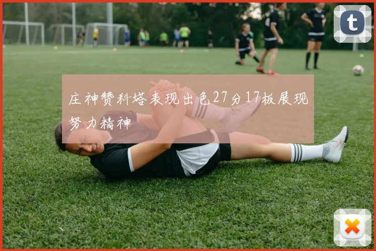 庄神赞科塔表现出色27分17板展现努力精神