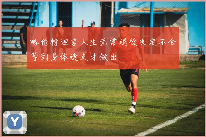 略伦特坦言人生无常退役决定不会等到身体透支才做出