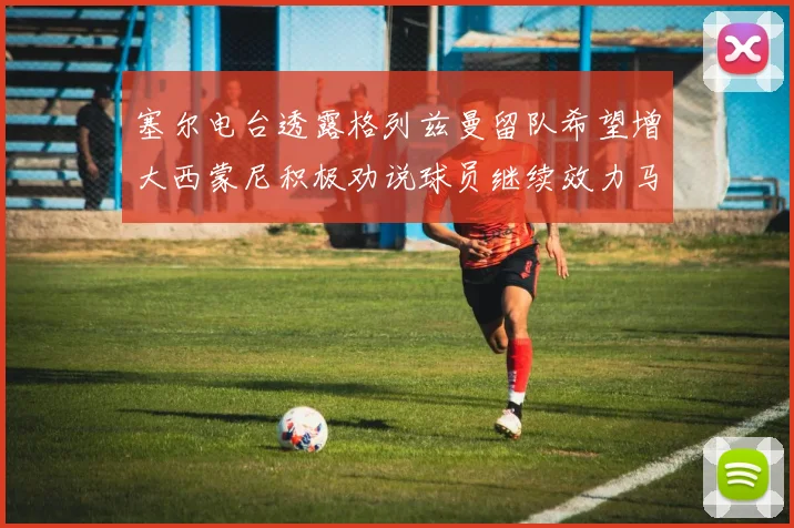 塞尔电台透露格列兹曼留队希望增大西蒙尼积极劝说球员继续效力马竞