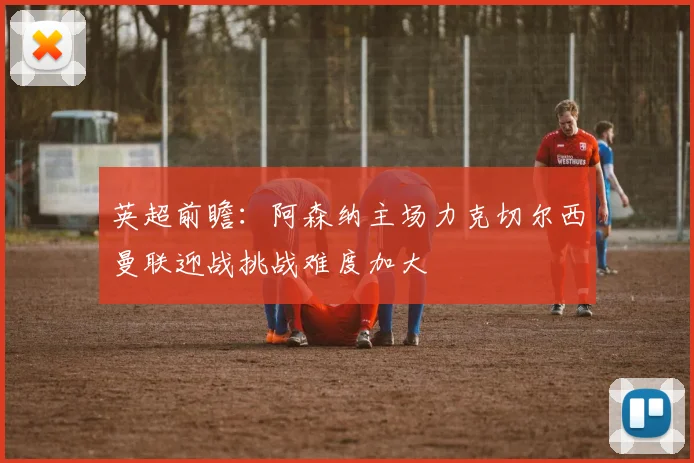英超前瞻：阿森纳主场力克切尔西曼联迎战挑战难度加大