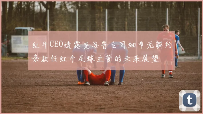 红牛CEO透露克洛普合同细节无解约条款任红牛足球主管的未来展望