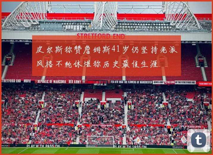 皮尔斯称赞詹姆斯41岁仍坚持老派风格不轮休堪称历史最佳生涯