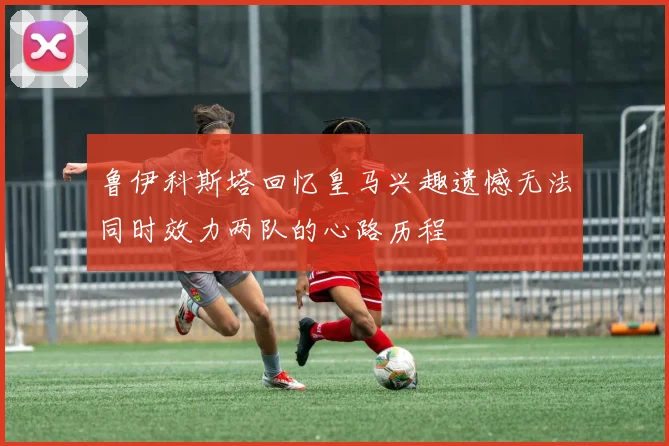 鲁伊科斯塔回忆皇马兴趣遗憾无法同时效力两队的心路历程