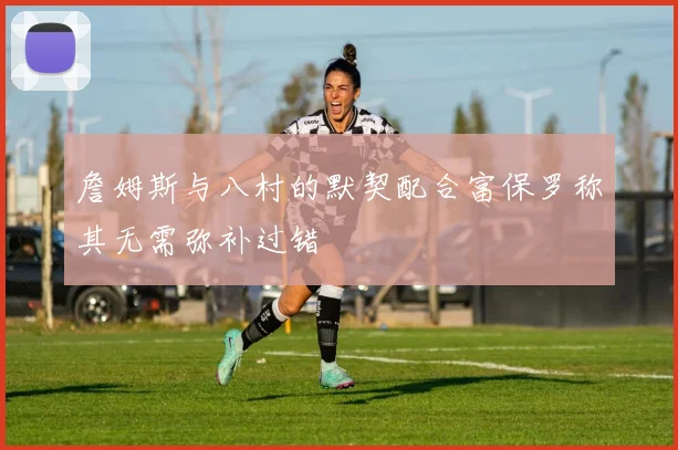 詹姆斯与八村的默契配合富保罗称其无需弥补过错