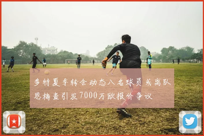 多特夏季转会动态八名球员或离队恩梅查引发7000万欧报价争议