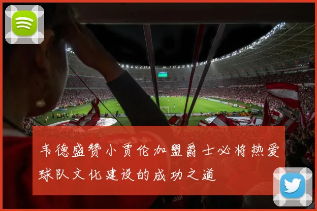 韦德盛赞小贾伦加盟爵士必将热爱球队文化建设的成功之道