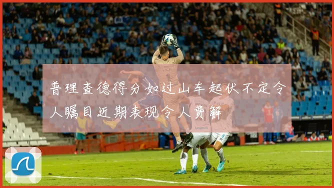 普理查德得分如过山车起伏不定令人瞩目近期表现令人费解