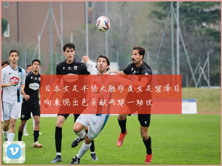 日本女足半场大胜印度女足宫泽日向表现出色贡献两球一助攻