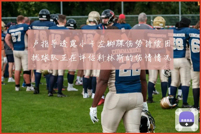 卢指导透露小卡左脚踝伤势持续困扰球队正在评估科林斯的伤情情况