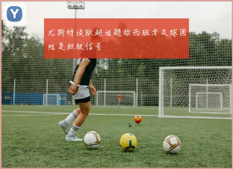 尤斯特谈欧超话题称西班牙足球团结是积极信号