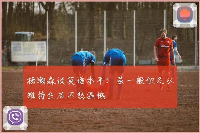 杨瀚森谈英语水平：虽一般但足以维持生活不愁温饱