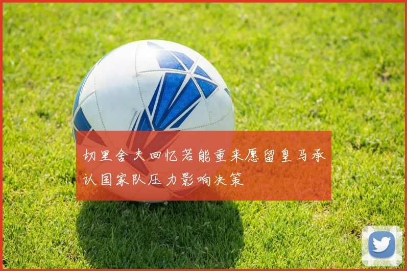 切里舍夫回忆若能重来愿留皇马承认国家队压力影响决策