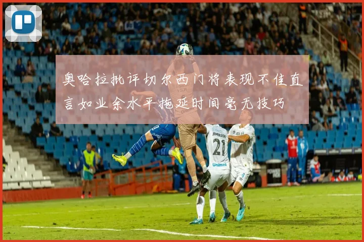奥哈拉批评切尔西门将表现不佳直言如业余水平拖延时间毫无技巧