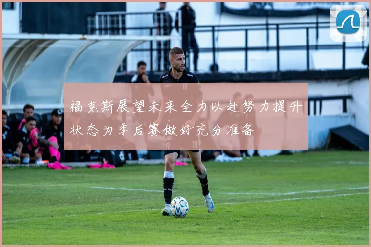 福克斯展望未来全力以赴努力提升状态为季后赛做好充分准备