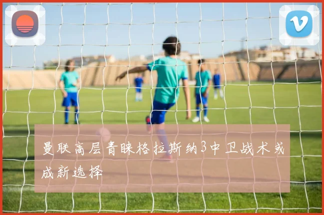 曼联高层青睐格拉斯纳3中卫战术或成新选择