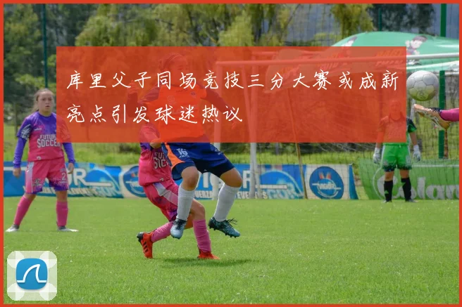 库里父子同场竞技三分大赛或成新亮点引发球迷热议