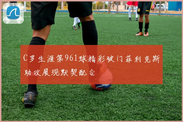 C罗生涯第961球精彩破门菲利克斯助攻展现默契配合