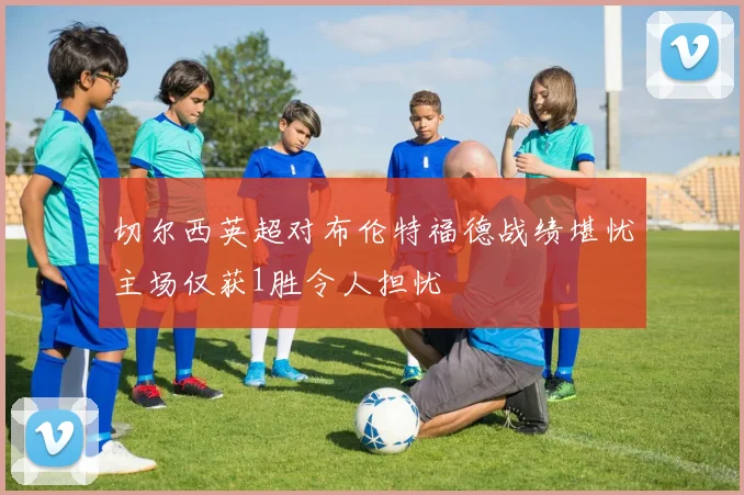 切尔西英超对布伦特福德战绩堪忧主场仅获1胜令人担忧