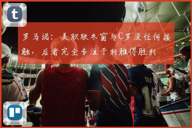 罗马诺：美职联冬窗与C罗没任何接触，后者完全专注于利雅得胜利