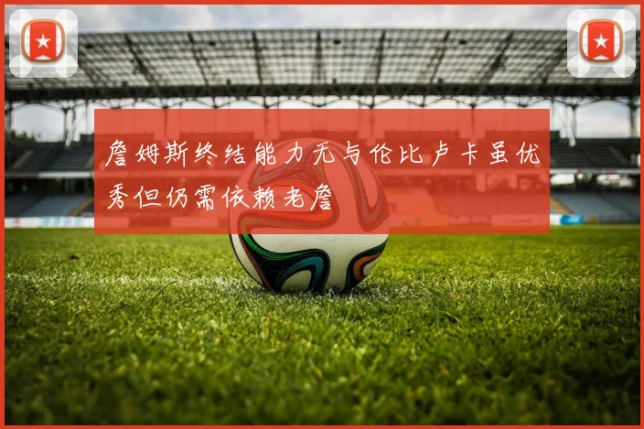 詹姆斯终结能力无与伦比卢卡虽优秀但仍需依赖老詹