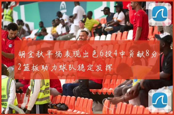 胡金秋半场表现出色6投4中贡献8分2篮板助力球队稳定发挥