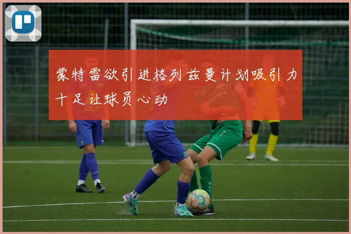 蒙特雷欲引进格列兹曼计划吸引力十足让球员心动