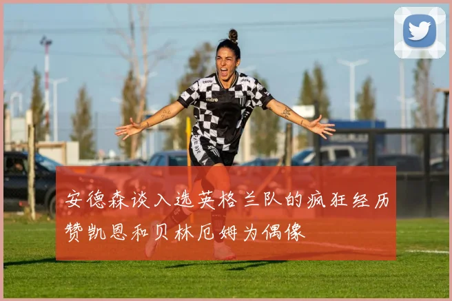 安德森谈入选英格兰队的疯狂经历赞凯恩和贝林厄姆为偶像
